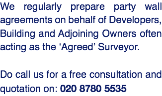 We regularly prepare party wall agreements on behalf of Developers, Building and Adjoining Owners often acting as the ‘Agreed’ Surveyor. Do call us for a free consultation and quotation on: 020 8780 5535